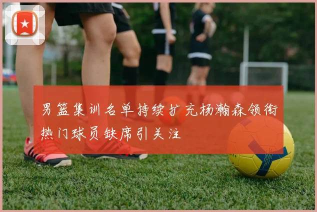 男篮集训名单持续扩充杨瀚森领衔热门球员缺席引关注